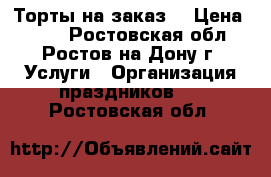 Торты на заказ  › Цена ­ 700 - Ростовская обл., Ростов-на-Дону г. Услуги » Организация праздников   . Ростовская обл.